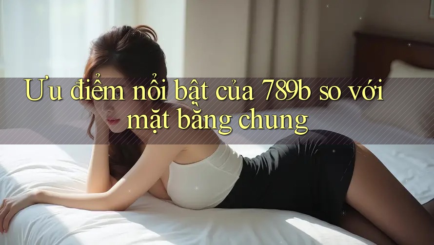 Ưu điểm nổi bật của 789b so với mặt bằng chung