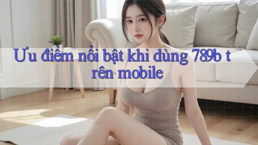 Ưu điểm nổi bật khi dùng 789b trên mobile Ưu điểm nổi bật khi dùng 789b trên mobile