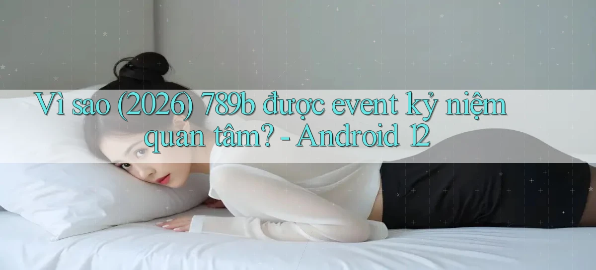 Vì sao (2026) 789b được event kỷ niệm quan tâm   Android 12