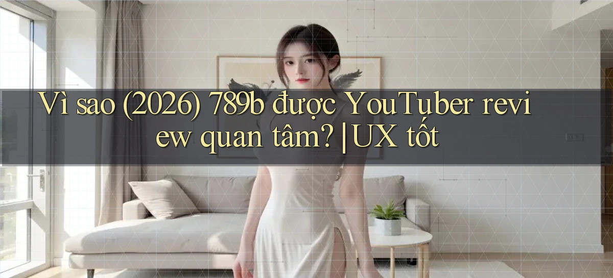 Vì sao (2026) 789b được YouTuber review quan tâm UX tốt