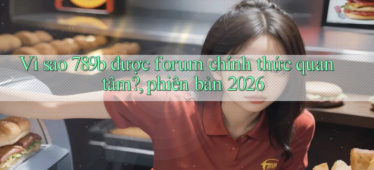Vì sao 789b được forum chính thức quan tâm, phiên bản 2026