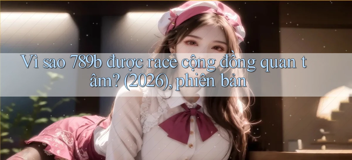 Vì sao 789b được race cộng đồng quan tâm (2026), phiên bản
