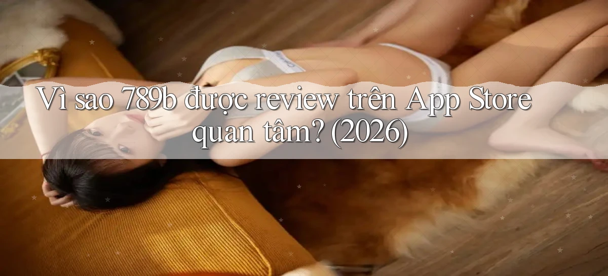 Vì sao 789b được review trên App Store quan tâm (2026)